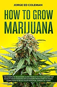 How To Grow Marijuana: The Complete Beginners Guide from A to Z to Cultivate Top Quality Weed Indoors or Outdoors from Start to Finish. Learn How to Build Your Personal Garden at Home