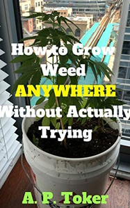 How to Grow Weed Without Actually Trying: The Definitive Guide to Growing Marijuana Indoors